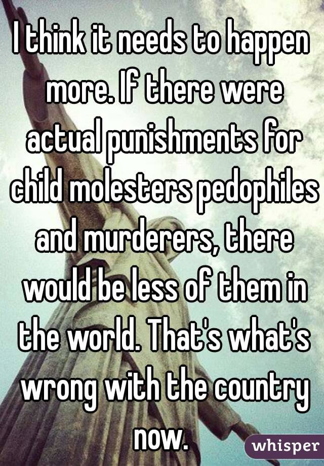 I think it needs to happen more. If there were actual punishments for child molesters pedophiles and murderers, there would be less of them in the world. That's what's wrong with the country now. 
