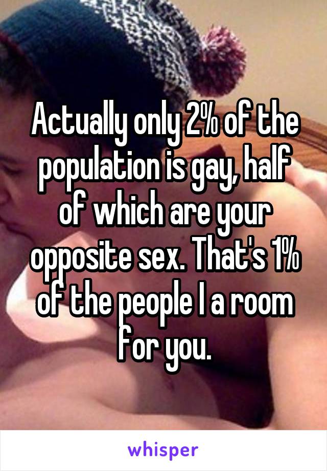 Actually only 2% of the population is gay, half of which are your opposite sex. That's 1% of the people I a room for you.