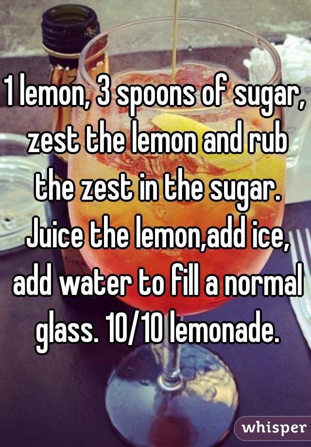 1 lemon, 3 spoons of sugar, zest the lemon and rub the zest in the sugar. Juice the lemon,add ice, add water to fill a normal glass. 10/10 lemonade.