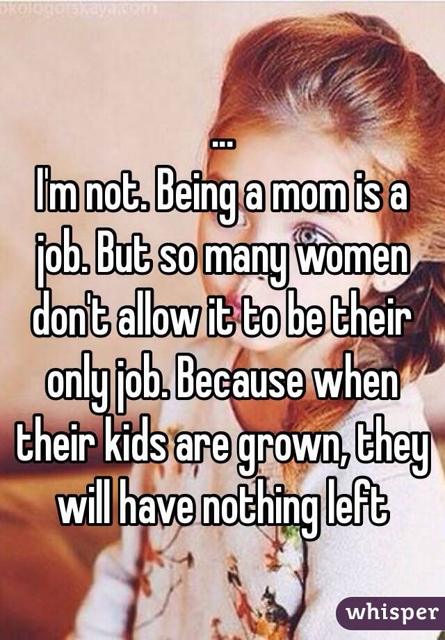 ... 
I'm not. Being a mom is a job. But so many women don't allow it to be their only job. Because when their kids are grown, they will have nothing left