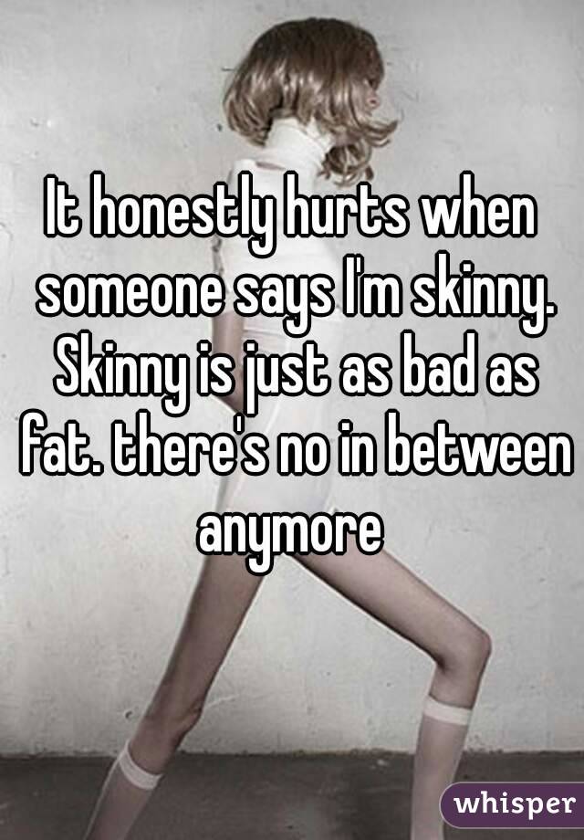 It honestly hurts when someone says I'm skinny. Skinny is just as bad as fat. there's no in between anymore 