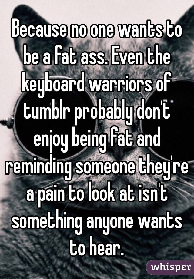 Because no one wants to be a fat ass. Even the keyboard warriors of tumblr probably don't enjoy being fat and reminding someone they're a pain to look at isn't something anyone wants to hear.