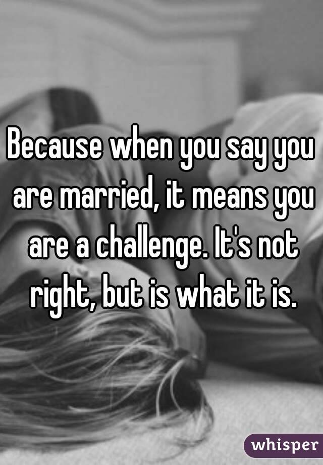Because when you say you are married, it means you are a challenge. It's not right, but is what it is.