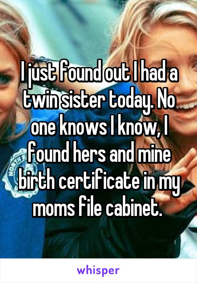 I just found out I had a twin sister today. No one knows I know, I found hers and mine birth certificate in my moms file cabinet. 