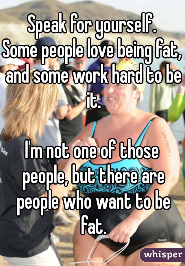Speak for yourself.
Some people love being fat, and some work hard to be it.

I'm not one of those people, but there are people who want to be fat.