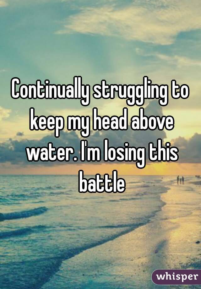 Continually struggling to keep my head above water. I'm losing this battle