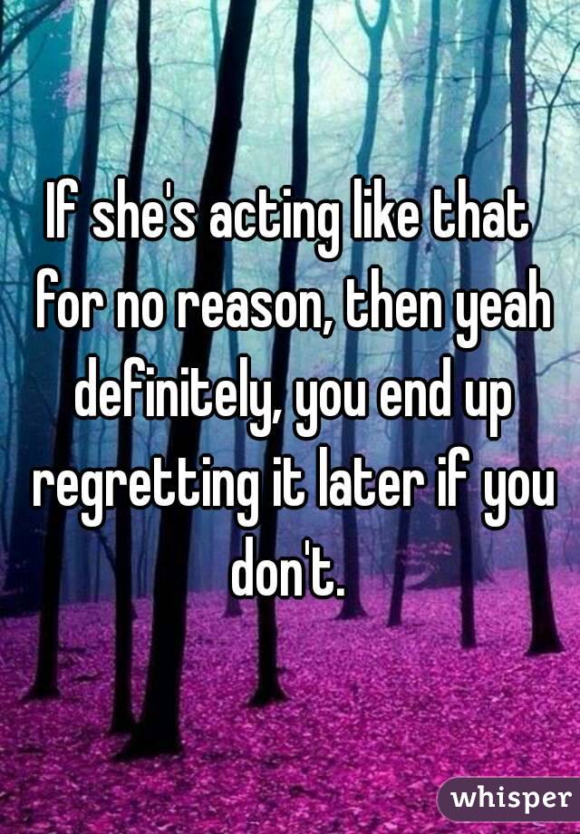 If she's acting like that for no reason, then yeah definitely, you end up regretting it later if you don't. 