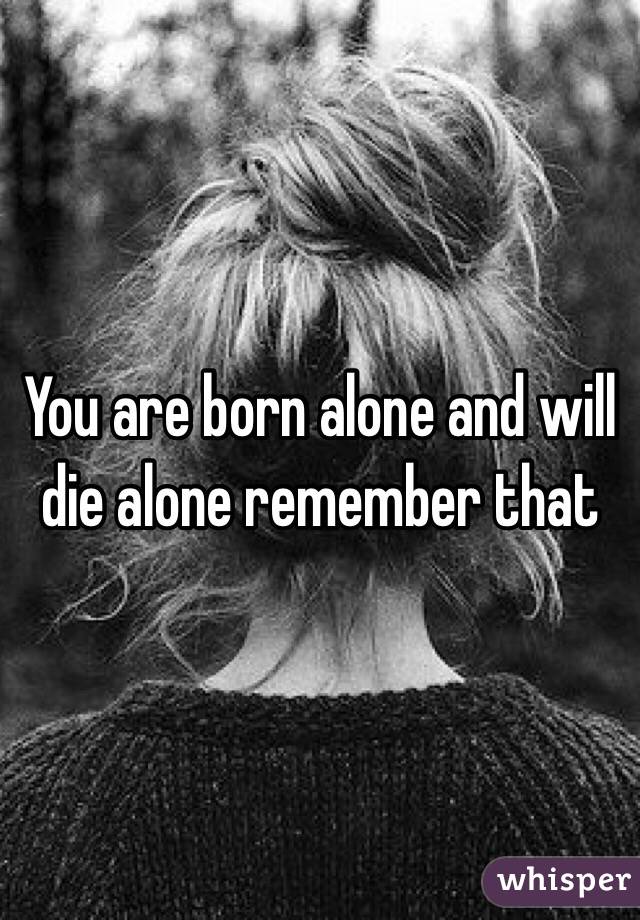 You are born alone and will die alone remember that