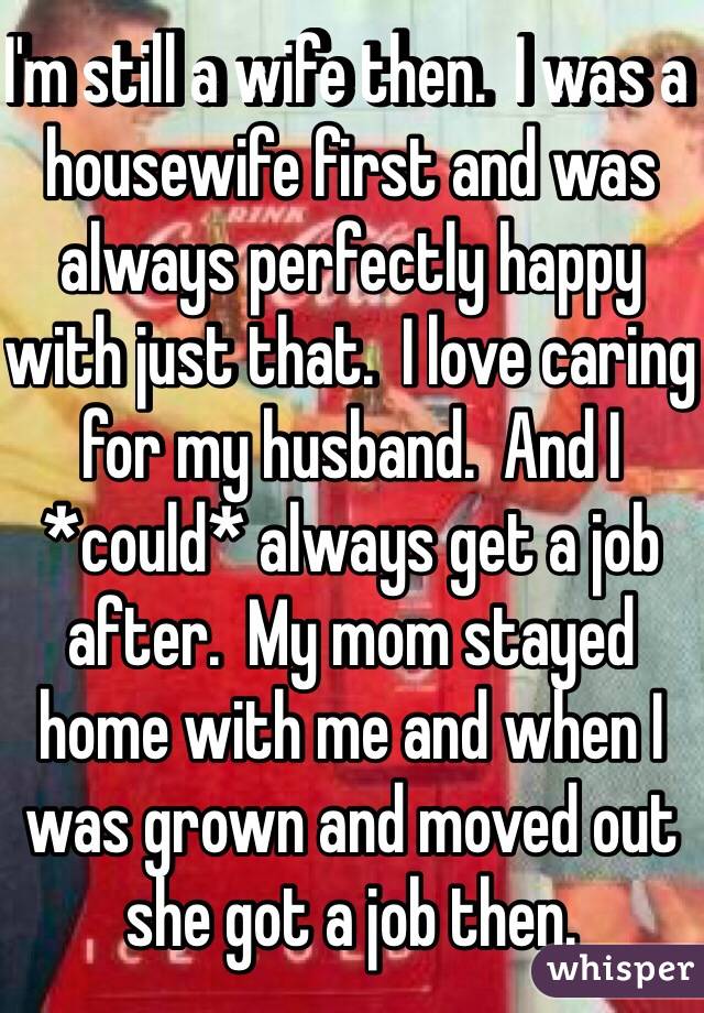 I'm still a wife then.  I was a housewife first and was always perfectly happy with just that.  I love caring for my husband.  And I *could* always get a job after.  My mom stayed home with me and when I was grown and moved out she got a job then.