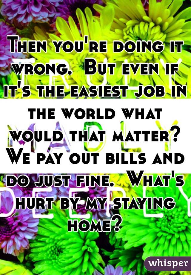 Then you're doing it wrong.  But even if it's the easiest job in the world what would that matter?  We pay out bills and do just fine.  What's hurt by my staying home?