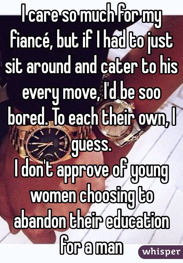 I care so much for my fiancé, but if I had to just sit around and cater to his every move, I'd be soo bored. To each their own, I guess.
I don't approve of young women choosing to abandon their education for a man