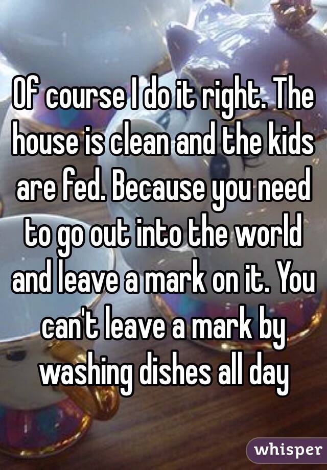 Of course I do it right. The house is clean and the kids are fed. Because you need to go out into the world and leave a mark on it. You can't leave a mark by washing dishes all day