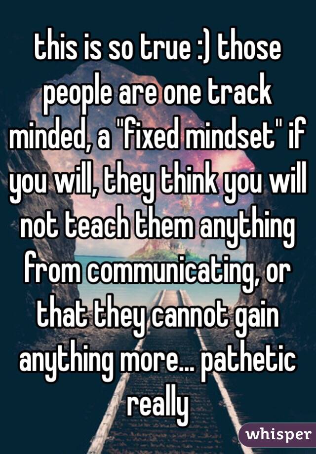 this is so true :) those people are one track minded, a "fixed mindset" if you will, they think you will not teach them anything from communicating, or that they cannot gain anything more... pathetic really 