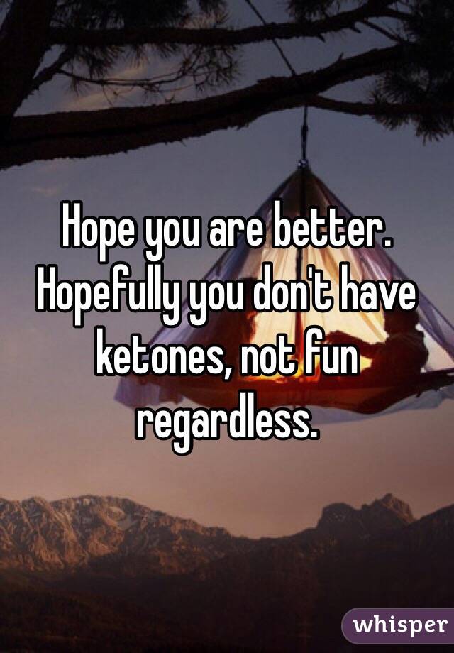 Hope you are better. Hopefully you don't have ketones, not fun regardless.