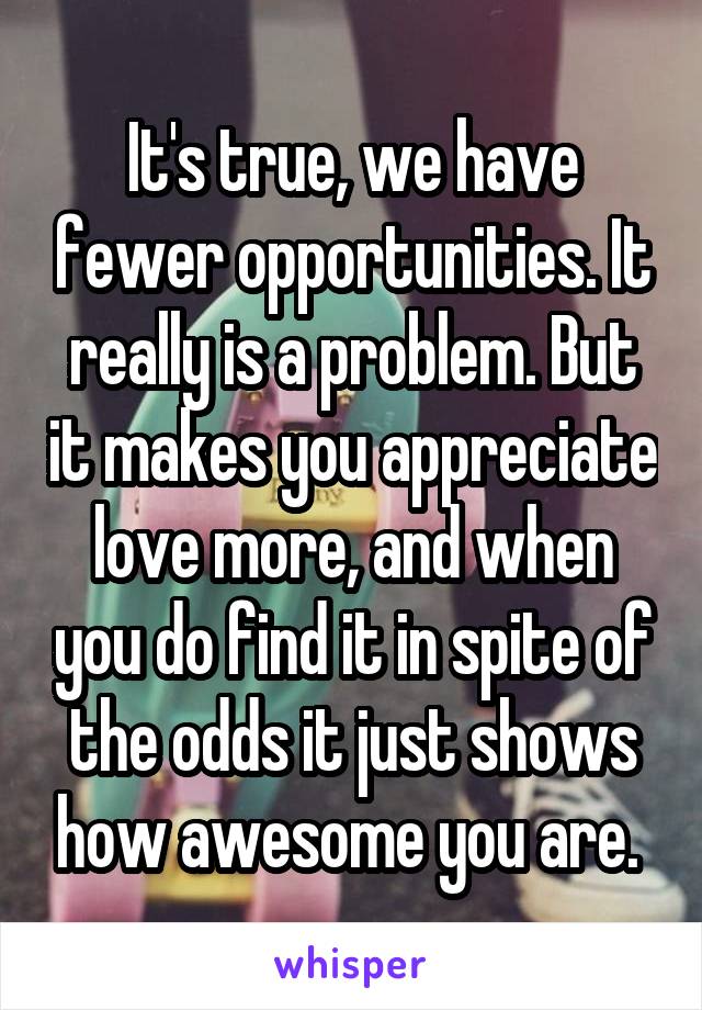 It's true, we have fewer opportunities. It really is a problem. But it makes you appreciate love more, and when you do find it in spite of the odds it just shows how awesome you are. 