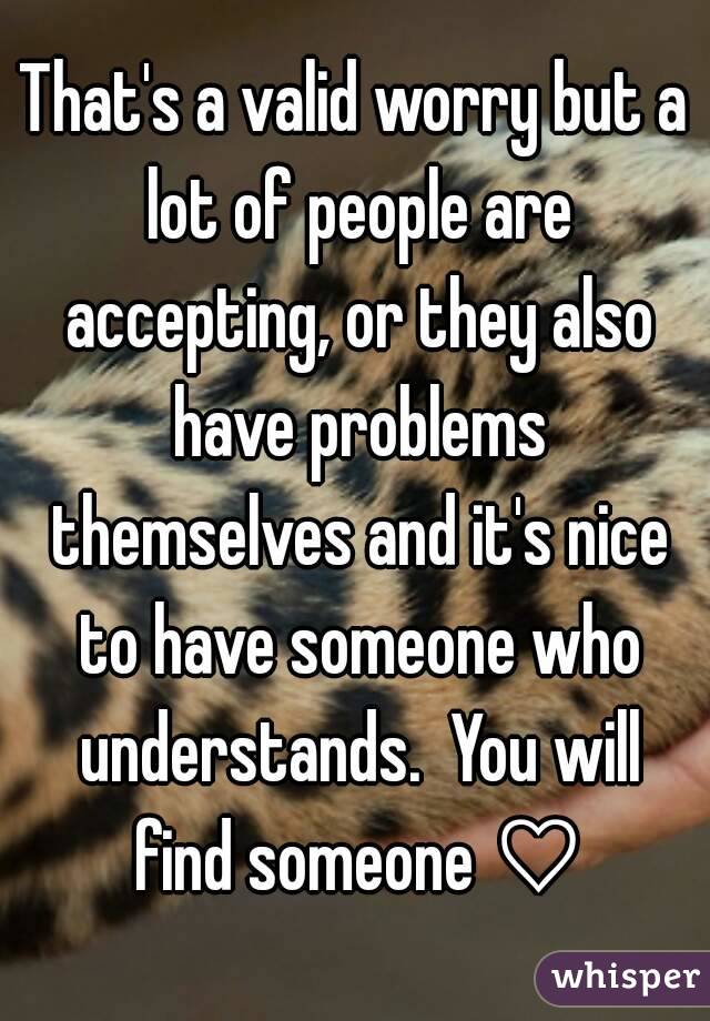 That's a valid worry but a lot of people are accepting, or they also have problems themselves and it's nice to have someone who understands.  You will find someone ♡