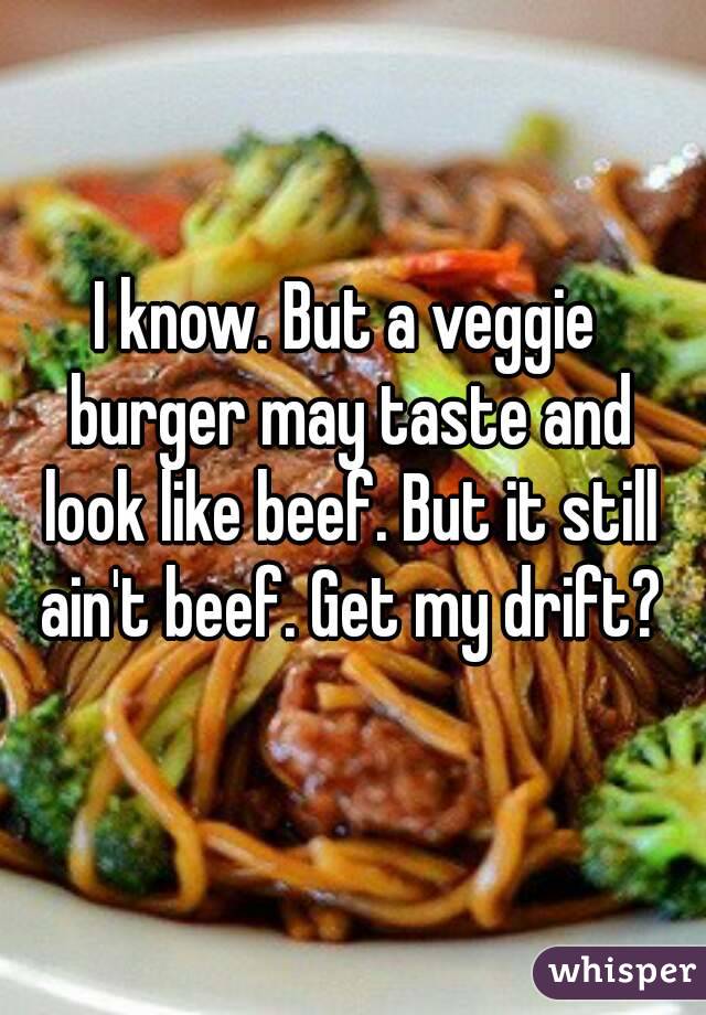 I know. But a veggie burger may taste and look like beef. But it still ain't beef. Get my drift?