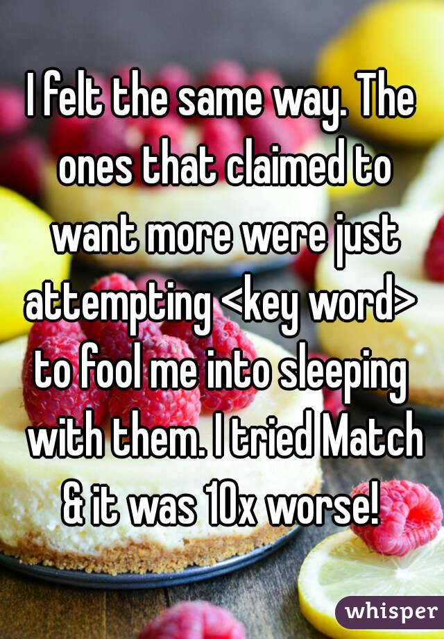 I felt the same way. The ones that claimed to want more were just attempting <key word> 
to fool me into sleeping with them. I tried Match & it was 10x worse! 