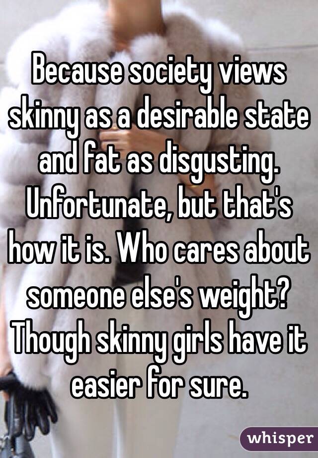 Because society views skinny as a desirable state and fat as disgusting. Unfortunate, but that's how it is. Who cares about someone else's weight? Though skinny girls have it easier for sure. 