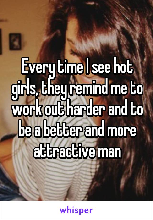 Every time I see hot girls, they remind me to work out harder and to be a better and more attractive man