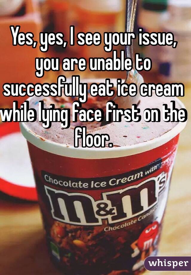 Yes, yes, I see your issue, you are unable to successfully eat ice cream while lying face first on the floor.