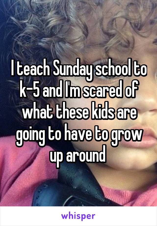 I teach Sunday school to k-5 and I'm scared of what these kids are going to have to grow up around 