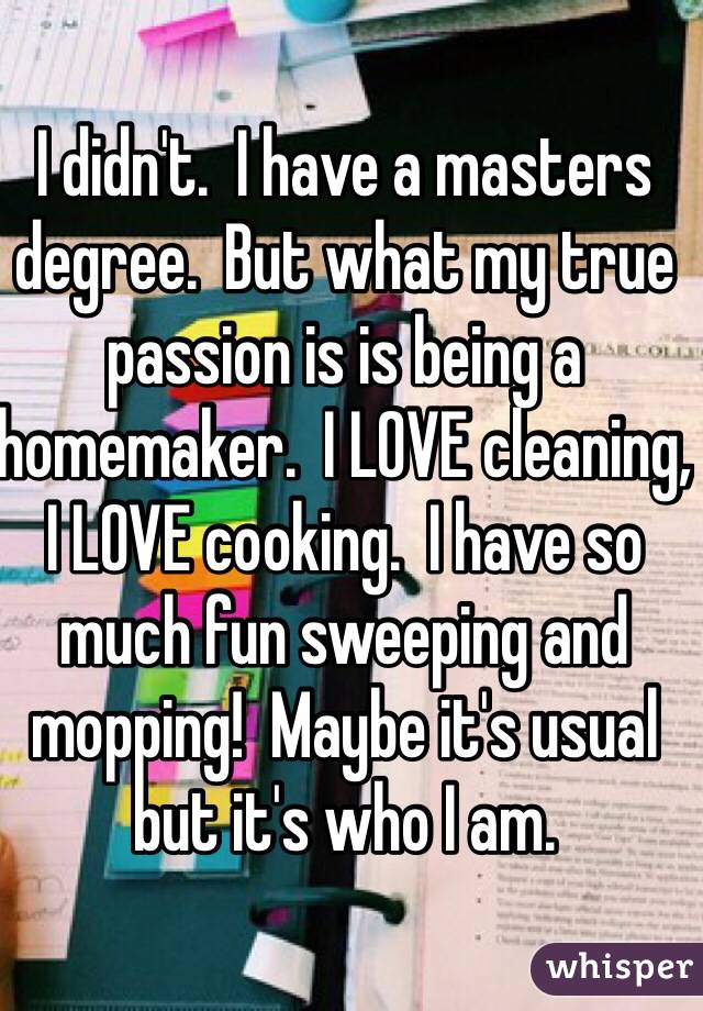 I didn't.  I have a masters degree.  But what my true passion is is being a homemaker.  I LOVE cleaning, I LOVE cooking.  I have so much fun sweeping and mopping!  Maybe it's usual but it's who I am.