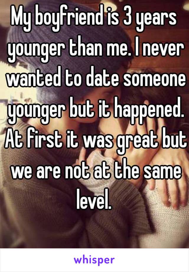 My boyfriend is 3 years younger than me. I never wanted to date someone younger but it happened. At first it was great but we are not at the same level. 
