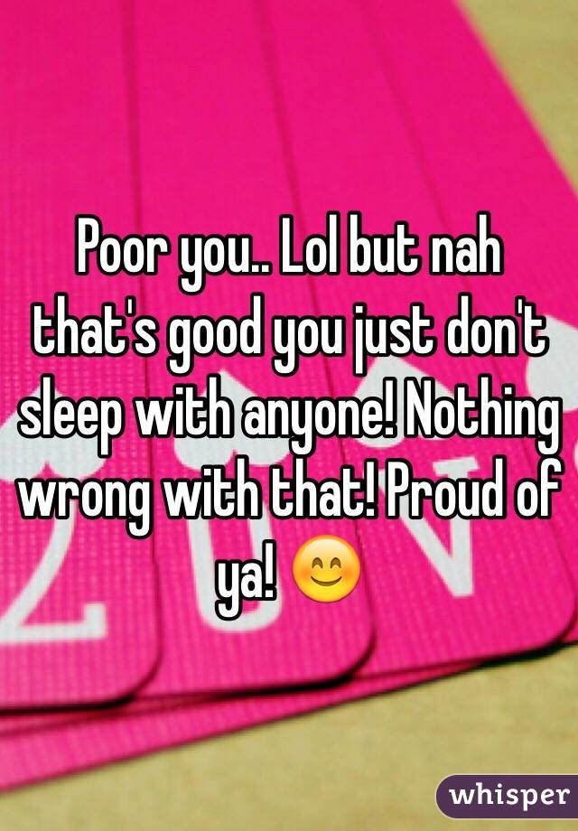 Poor you.. Lol but nah that's good you just don't sleep with anyone! Nothing wrong with that! Proud of ya! 😊