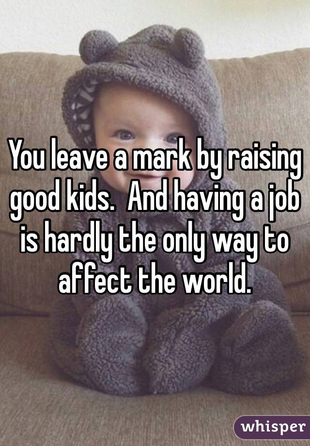 You leave a mark by raising good kids.  And having a job is hardly the only way to affect the world.