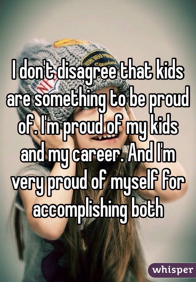 I don't disagree that kids are something to be proud of. I'm proud of my kids and my career. And I'm very proud of myself for accomplishing both 