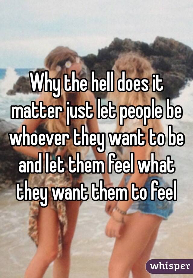 Why the hell does it matter just let people be whoever they want to be and let them feel what they want them to feel