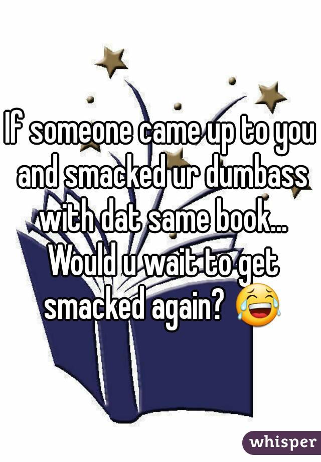 If someone came up to you and smacked ur dumbass with dat same book... Would u wait to get smacked again? 😂