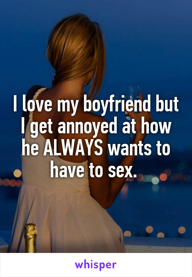 I love my boyfriend but I get annoyed at how he ALWAYS wants to have to sex. 