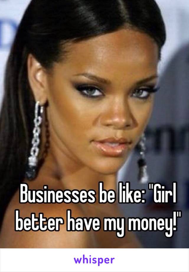 Businesses be like: "Girl better have my money!"