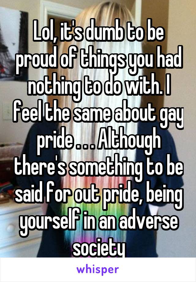 Lol, it's dumb to be proud of things you had nothing to do with. I feel the same about gay pride . . . Although there's something to be said for out pride, being yourself in an adverse society