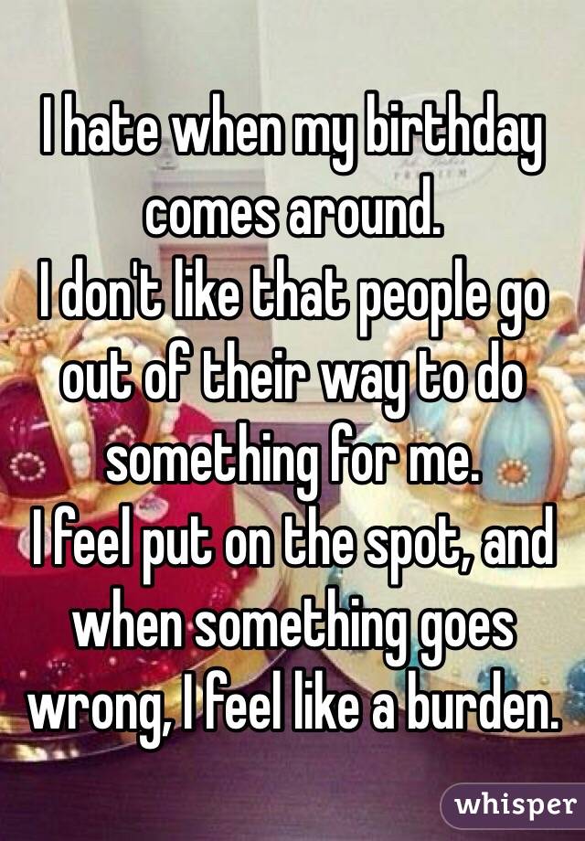 I hate when my birthday comes around. 
I don't like that people go out of their way to do something for me. 
I feel put on the spot, and when something goes wrong, I feel like a burden.