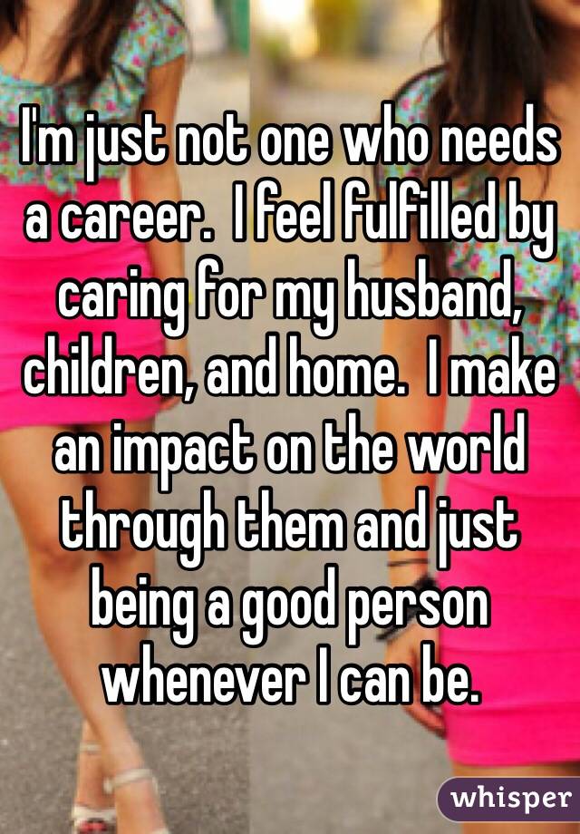 I'm just not one who needs a career.  I feel fulfilled by caring for my husband, children, and home.  I make an impact on the world through them and just being a good person whenever I can be.