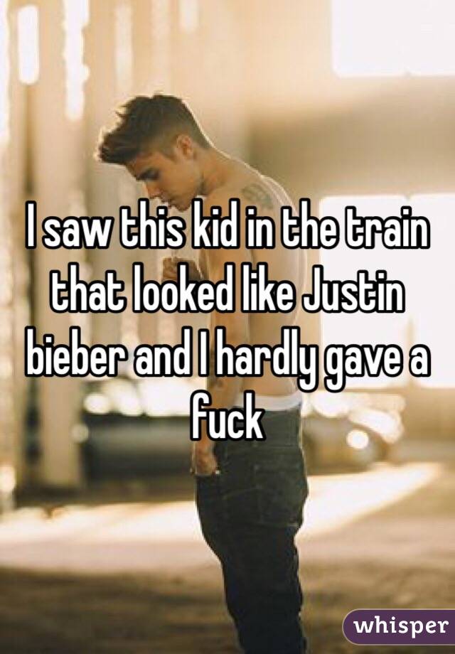 I saw this kid in the train that looked like Justin bieber and I hardly gave a fuck