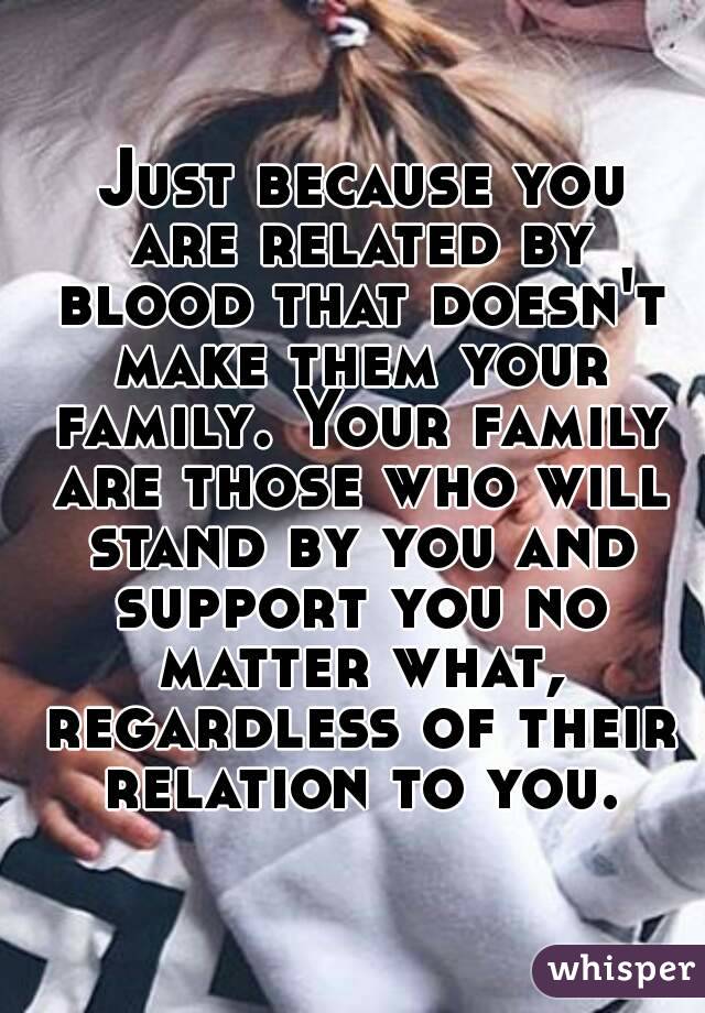  Just because you are related by blood that doesn't make them your family. Your family are those who will stand by you and support you no matter what, regardless of their relation to you.