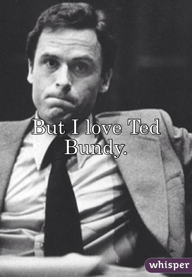 But I love Ted Bundy.