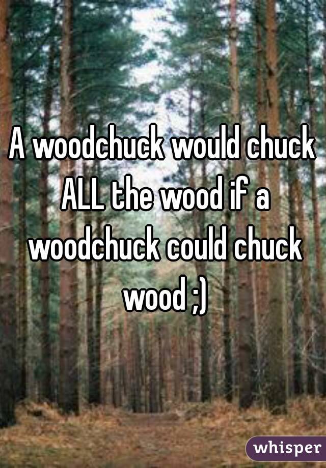 A woodchuck would chuck ALL the wood if a woodchuck could chuck wood ;)