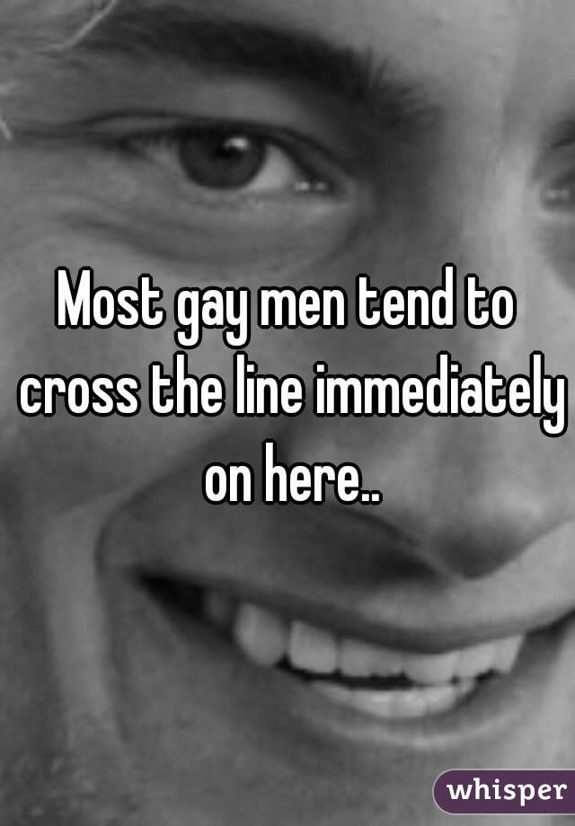 Most gay men tend to cross the line immediately on here..