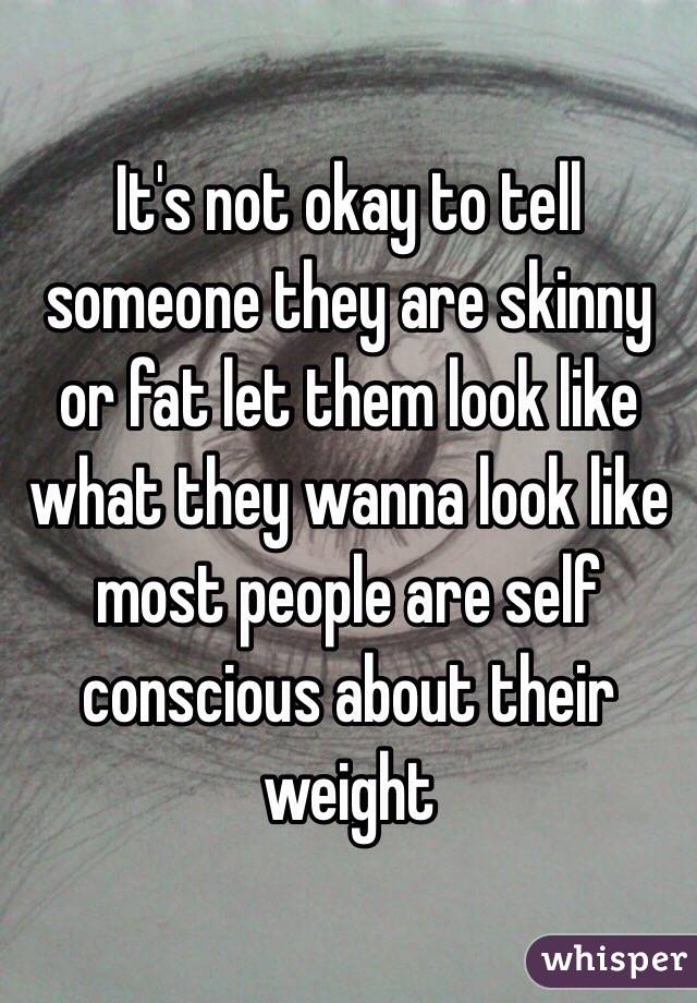 It's not okay to tell someone they are skinny or fat let them look like what they wanna look like most people are self conscious about their weight