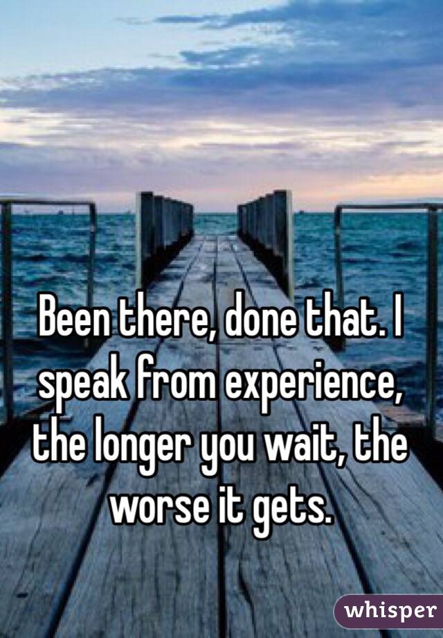Been there, done that. I speak from experience, the longer you wait, the worse it gets.