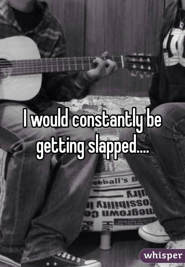 I would constantly be getting slapped....
