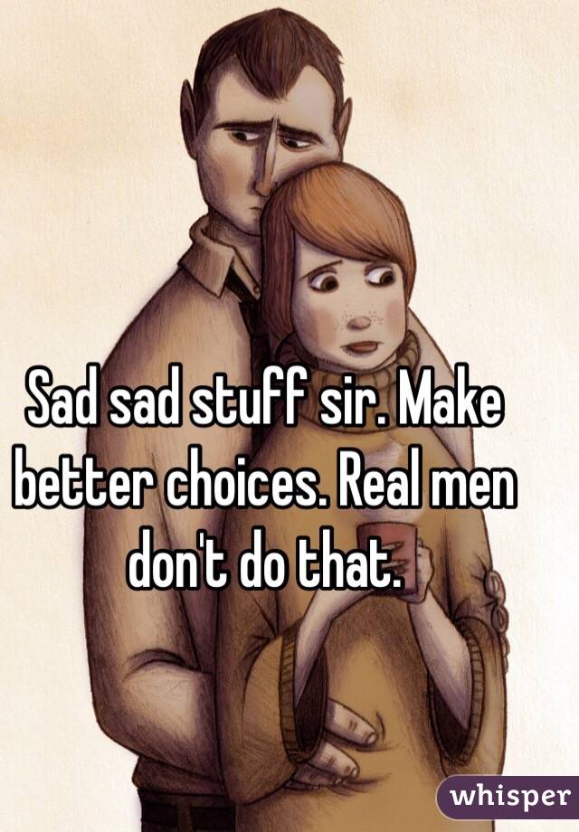 Sad sad stuff sir. Make better choices. Real men don't do that.