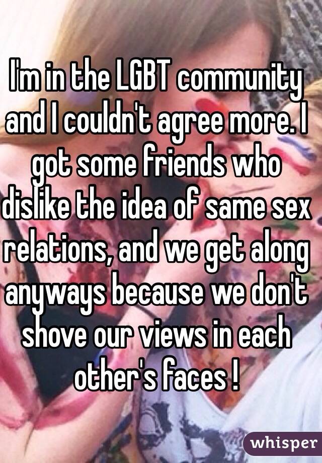 I'm in the LGBT community and I couldn't agree more. I got some friends who dislike the idea of same sex relations, and we get along anyways because we don't shove our views in each other's faces ! 