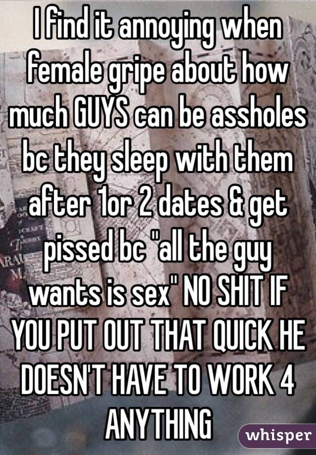 I find it annoying when female gripe about how much GUYS can be assholes bc they sleep with them after 1or 2 dates & get pissed bc "all the guy wants is sex" NO SHIT IF YOU PUT OUT THAT QUICK HE DOESN'T HAVE TO WORK 4 ANYTHING
