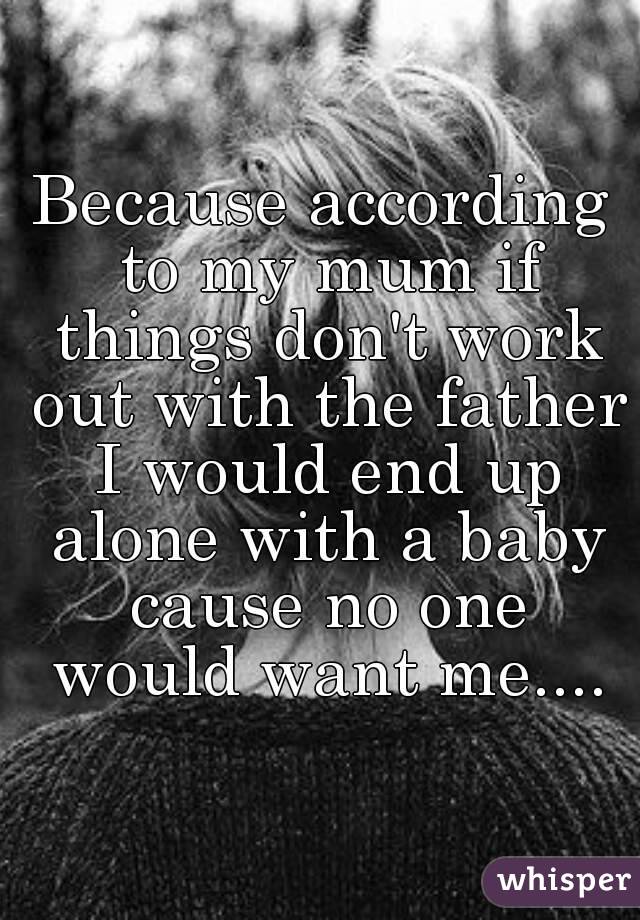 Because according to my mum if things don't work out with the father I would end up alone with a baby cause no one would want me....